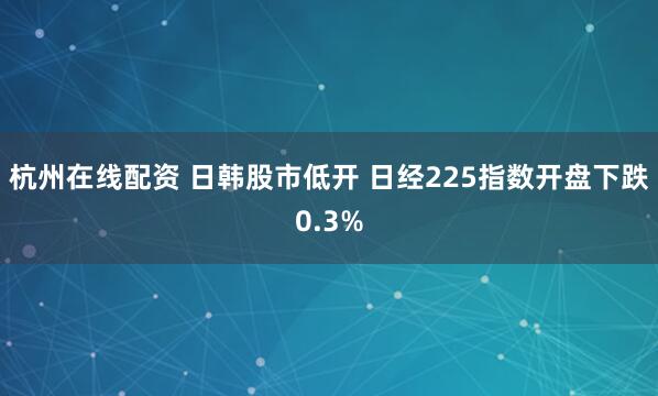 杭州在线配资 日韩股市低开 日经225指数开盘下跌0.3%