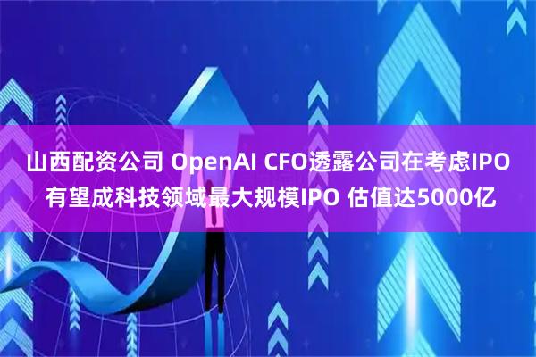 山西配资公司 OpenAI CFO透露公司在考虑IPO 有望成科技领域最大规模IPO 估值达5000亿