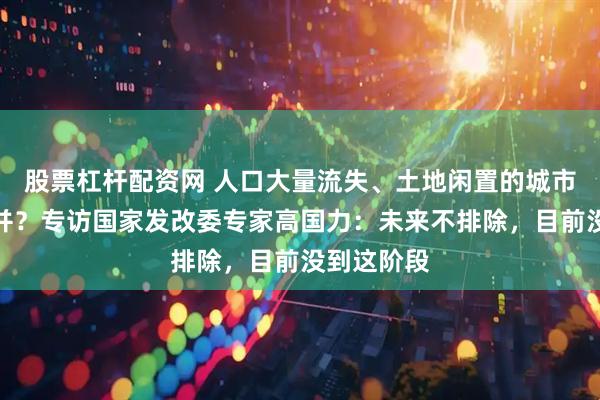 股票杠杆配资网 人口大量流失、土地闲置的城市要不要撤并？专访国家发改委专家高国力：未来不排除，目前没到这阶段
