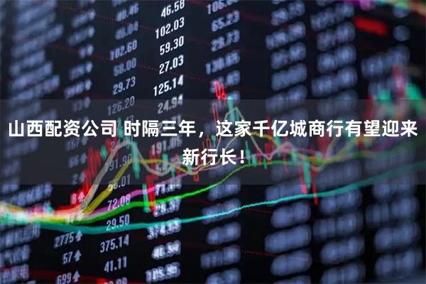 山西配资公司 时隔三年，这家千亿城商行有望迎来新行长！