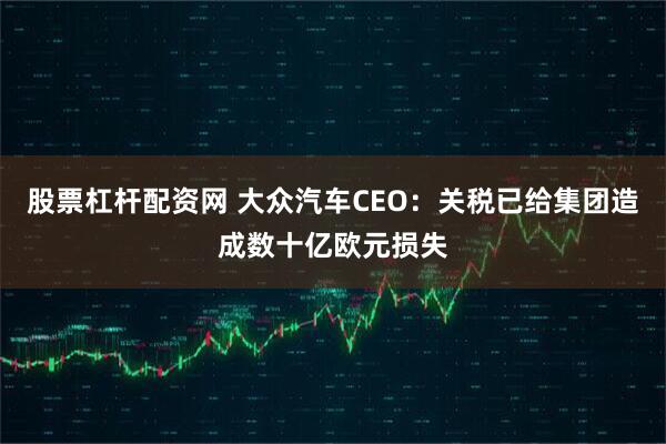 股票杠杆配资网 大众汽车CEO：关税已给集团造成数十亿欧元损失
