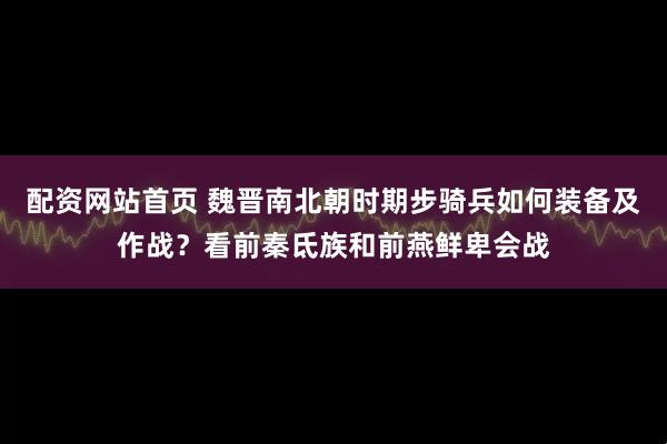 配资网站首页 魏晋南北朝时期步骑兵如何装备及作战？看前秦氐族和前燕鲜卑会战