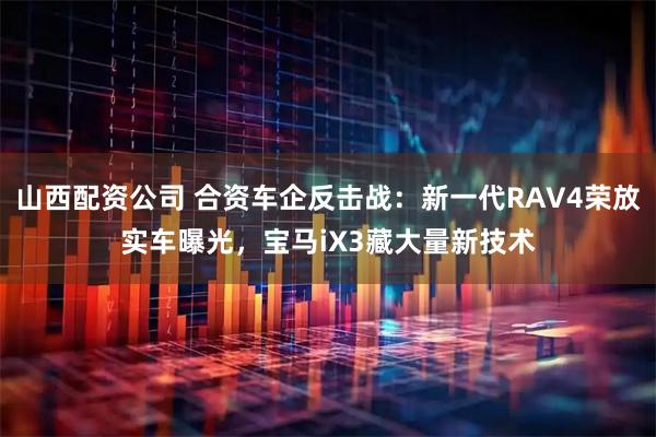 山西配资公司 合资车企反击战：新一代RAV4荣放实车曝光，宝马iX3藏大量新技术