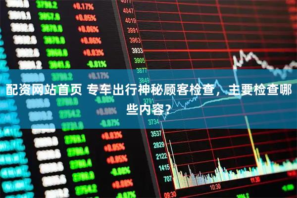 配资网站首页 专车出行神秘顾客检查，主要检查哪些内容？