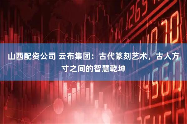 山西配资公司 云布集团：古代篆刻艺术，古人方寸之间的智慧乾坤