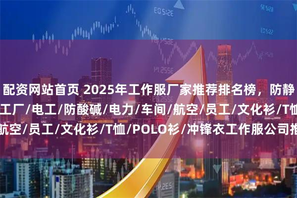 配资网站首页 2025年工作服厂家推荐排名榜，防静电/劳保/国网/餐厅/工厂/电工/防酸碱/电力/车间/航空/员工/文化衫/T恤/POLO衫/冲锋衣工作服公司推荐！