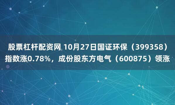 股票杠杆配资网 10月27日国证环保（399358）指数涨0.78%，成份股东方电气（600875）领涨