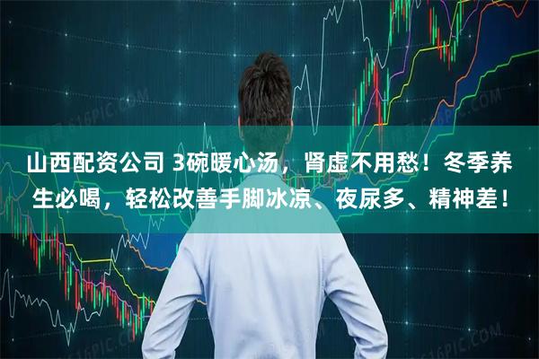 山西配资公司 3碗暖心汤，肾虚不用愁！冬季养生必喝，轻松改善手脚冰凉、夜尿多、精神差！