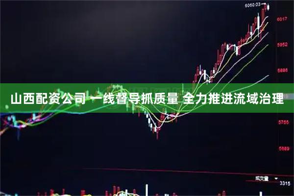 山西配资公司 一线督导抓质量 全力推进流域治理