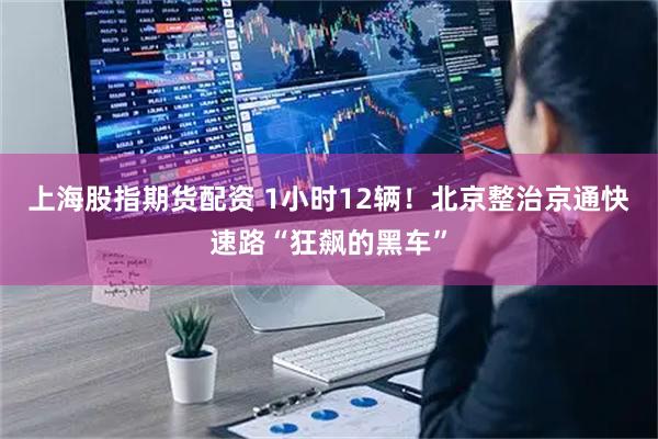 上海股指期货配资 1小时12辆！北京整治京通快速路“狂飙的黑车”