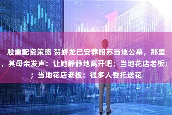 股票配资策略 贺娇龙已安葬昭苏当地公墓，那里长眠着她的父亲，其母亲发声：让她静静地离开吧；当地花店老板：很多人委托送花