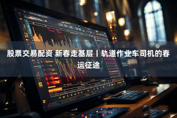 股票交易配资 新春走基层丨轨道作业车司机的春运征途