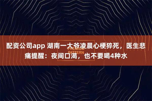 配资公司app 湖南一大爷凌晨心梗猝死，医生悲痛提醒：夜间口渴，也不要喝4种水