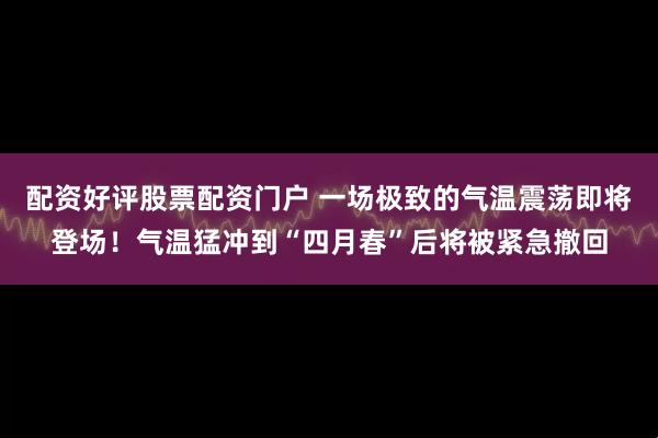 配资好评股票配资门户 一场极致的气温震荡即将登场！气温猛冲到“四月春”后将被紧急撤回