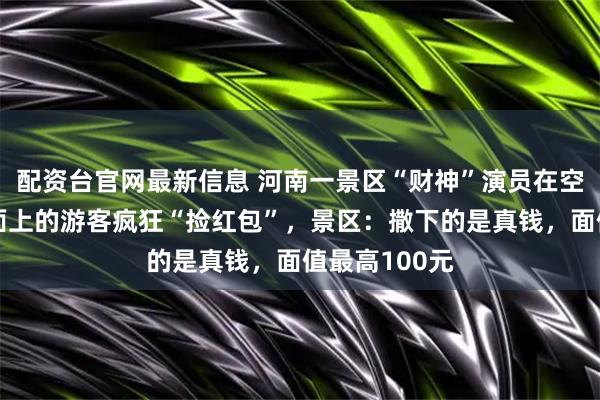 配资台官网最新信息 河南一景区“财神”演员在空中撒钱，地面上的游客疯狂“捡红包”，景区：撒下的是真钱，面值最高100元