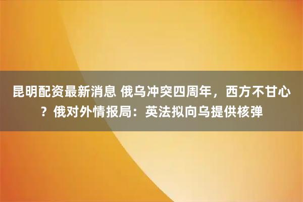 昆明配资最新消息 俄乌冲突四周年，西方不甘心？俄对外情报局：英法拟向乌提供核弹
