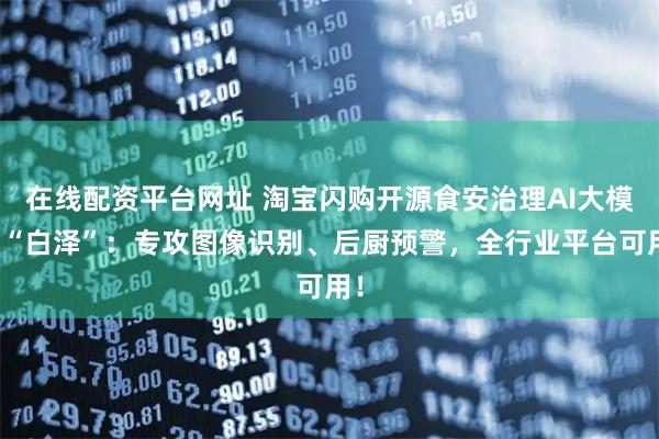 在线配资平台网址 淘宝闪购开源食安治理AI大模型“白泽”：专攻图像识别、后厨预警，全行业平台可用！