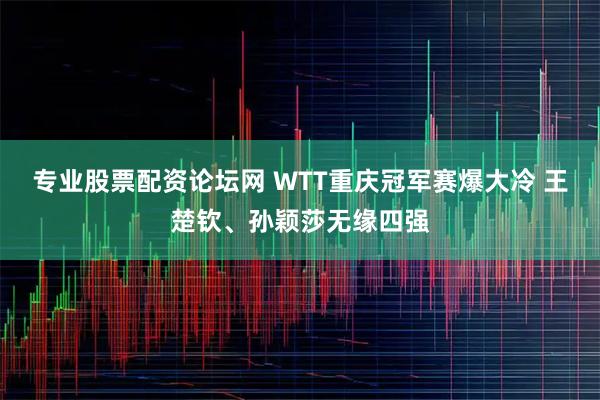 专业股票配资论坛网 WTT重庆冠军赛爆大冷 王楚钦、孙颖莎无缘四强