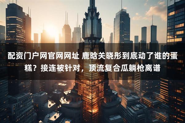 配资门户网官网网址 鹿晗关晓彤到底动了谁的蛋糕？接连被针对，顶流复合瓜躺枪离谱