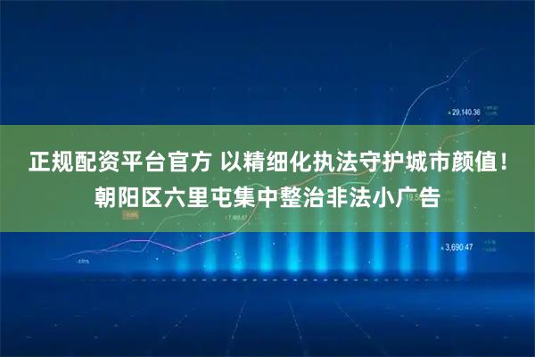 正规配资平台官方 以精细化执法守护城市颜值！朝阳区六里屯集中整治非法小广告