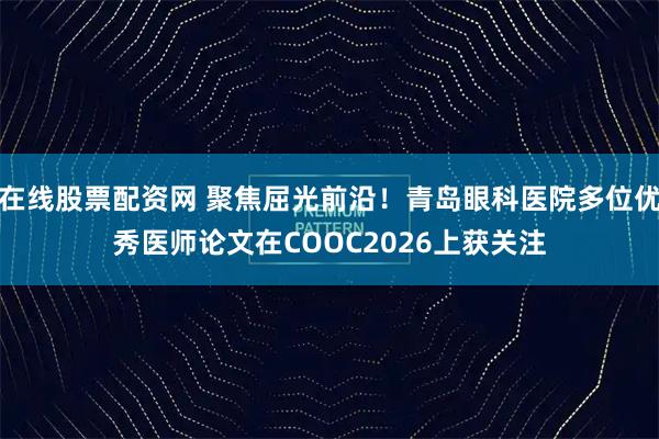 在线股票配资网 聚焦屈光前沿！青岛眼科医院多位优秀医师论文在COOC2026上获关注